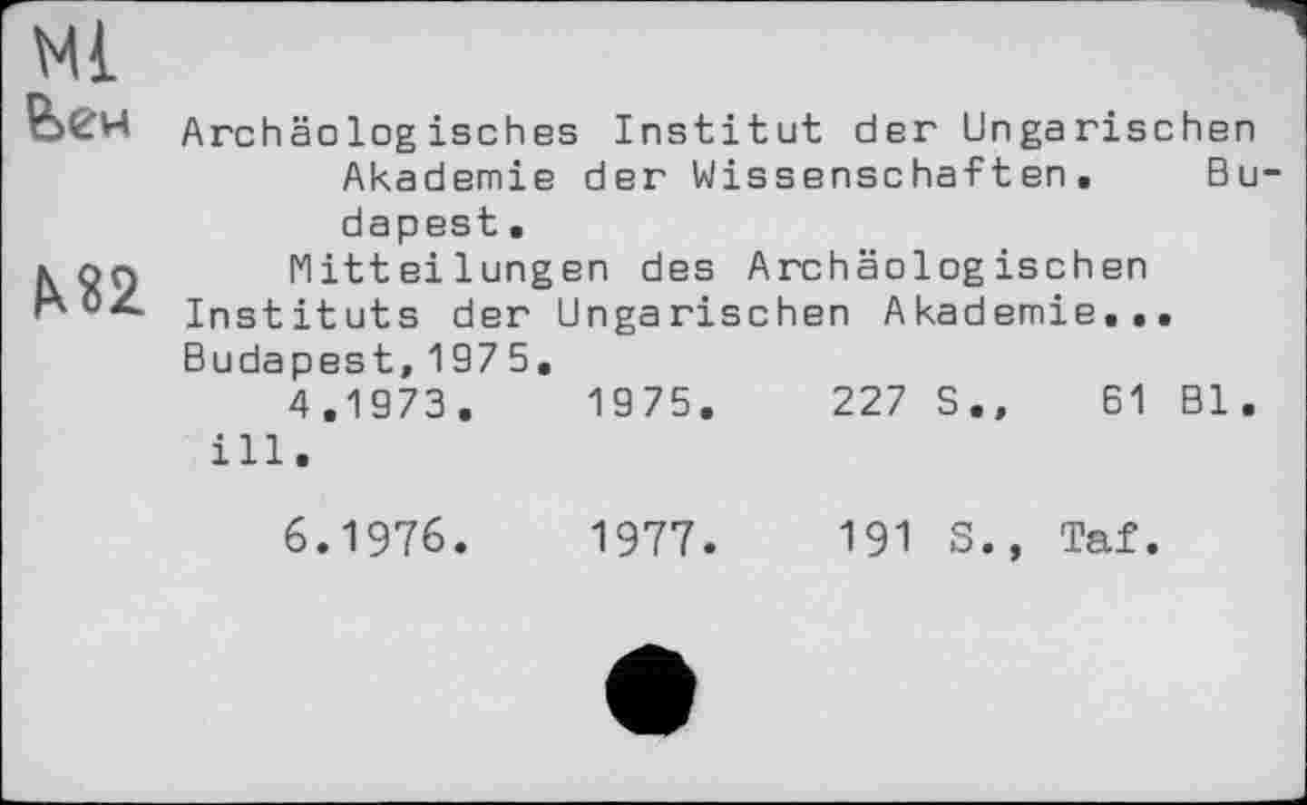 ﻿Ml йен
М2
Archäologisches Institut der Ungarischen Akademie der Wissenschaften. Bu dapest.
Mitteilungen des Archäologischen
Instituts der Ungarischen Akademie...
Budapest,1975.
4.1973.	1975.	227 S.»	61 Bl.
ill.
6.1976.
1977.	191 S.» Taf.